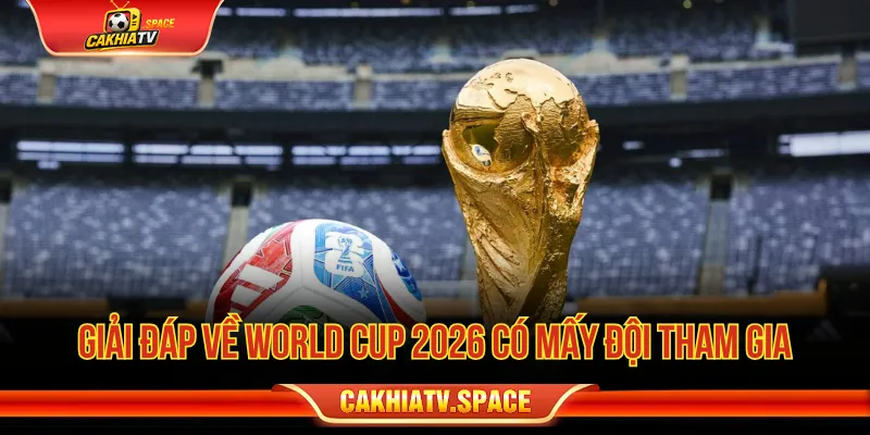 World Cup 2026 có mấy đội tham gia là câu hỏi được nhiều người hâm mộ quan tâm